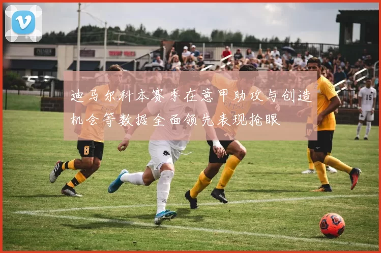 迪马尔科本赛季在意甲助攻与创造机会等数据全面领先表现抢眼