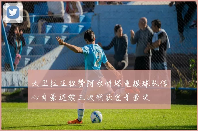 大卫拉亚称赞阿尔特塔重振球队信心自豪连续三次斩获金手套奖
