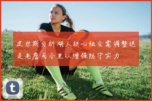 皮尔斯分析湖人核心组合需调整送走老詹或小里以增强防守实力
