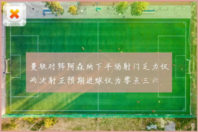 曼联对阵阿森纳下半场射门乏力仅两次射正预期进球仅为零点三六