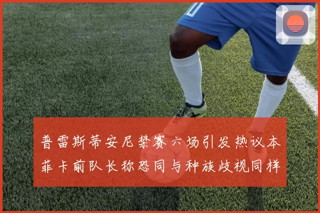 普雷斯蒂安尼禁赛六场引发热议本菲卡前队长称恐同与种族歧视同样严重
