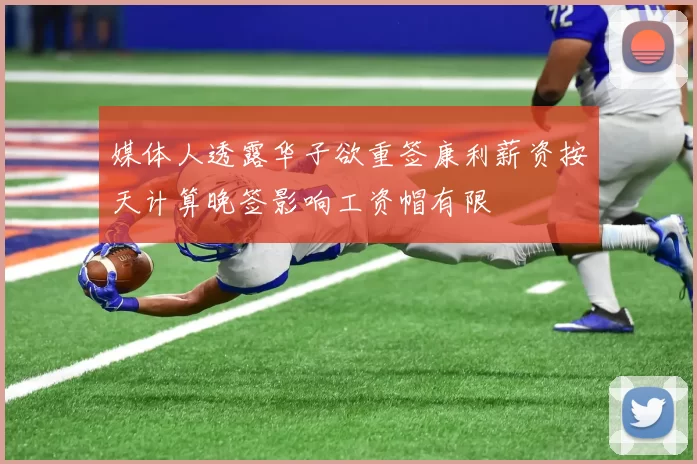 媒体人透露华子欲重签康利薪资按天计算晚签影响工资帽有限