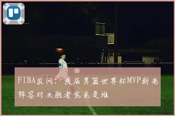 FIBA发问：历届男篮世界杯MVP新老阵容对决胜者究竟是谁