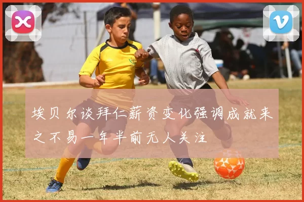 埃贝尔谈拜仁薪资变化强调成就来之不易一年半前无人关注