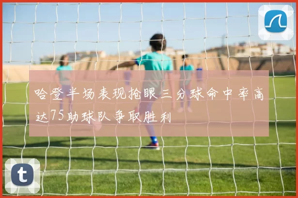 哈登半场表现抢眼三分球命中率高达75助球队争取胜利