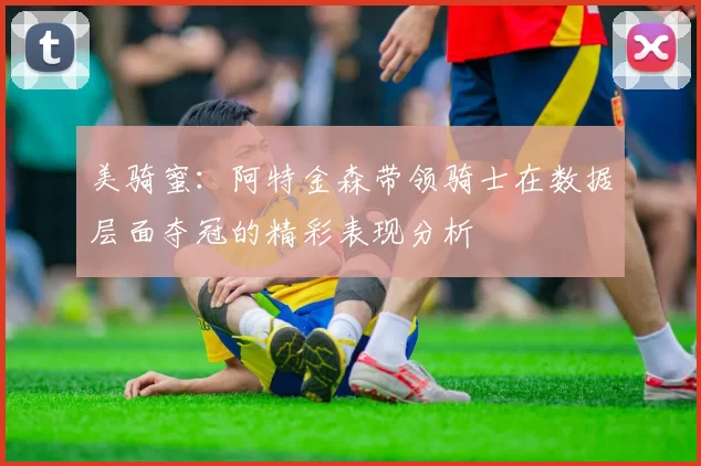 美骑蜜：阿特金森带领骑士在数据层面夺冠的精彩表现分析