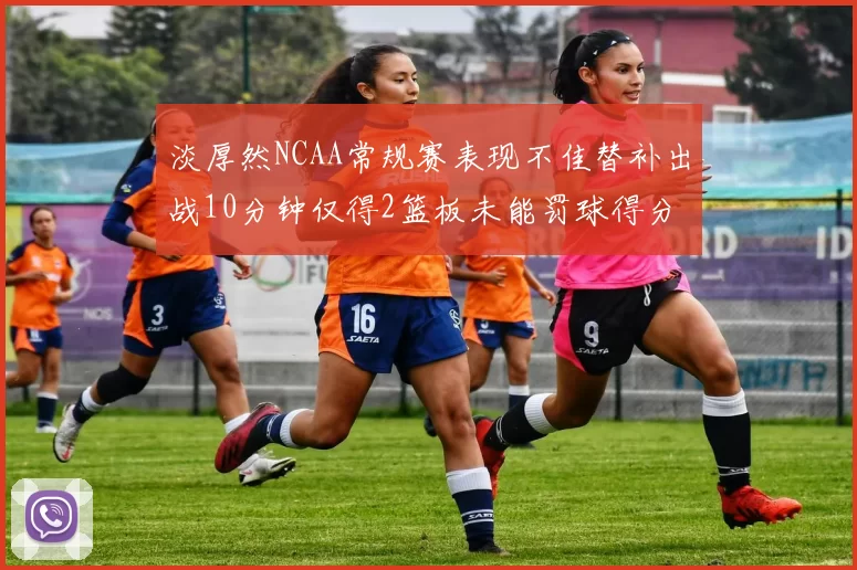 淡厚然NCAA常规赛表现不佳替补出战10分钟仅得2篮板未能罚球得分