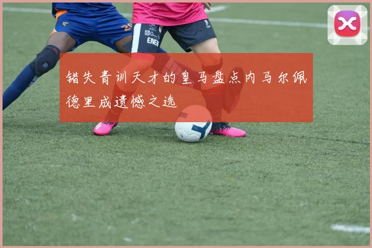 错失青训天才的皇马盘点内马尔佩德里成遗憾之选