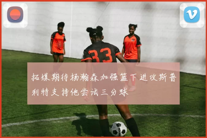 拓媒期待杨瀚森加强篮下进攻斯普利特支持他尝试三分球