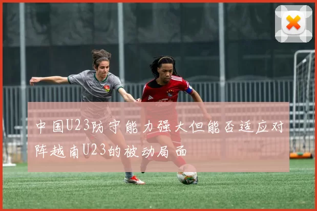 中国U23防守能力强大但能否适应对阵越南U23的被动局面