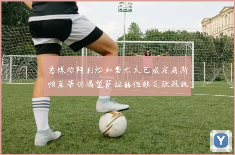 意媒称阿利松加盟尤文已成定局斯帕莱蒂仍渴望萨拉赫但缺乏欧冠机会