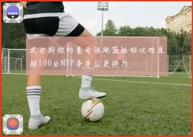 皮尔斯称约基奇领跑篮板助攻难度超100分MVP争夺应更热烈