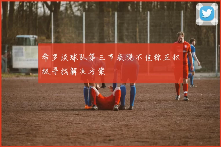 希罗谈球队第三节表现不佳称正积极寻找解决方案