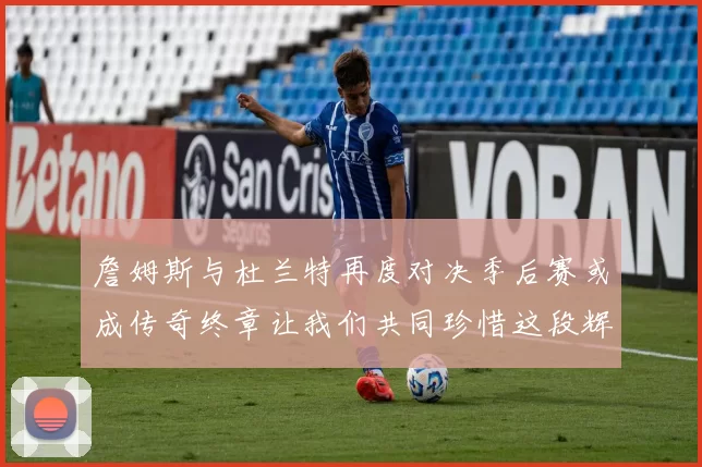 詹姆斯与杜兰特再度对决季后赛或成传奇终章让我们共同珍惜这段辉煌时光