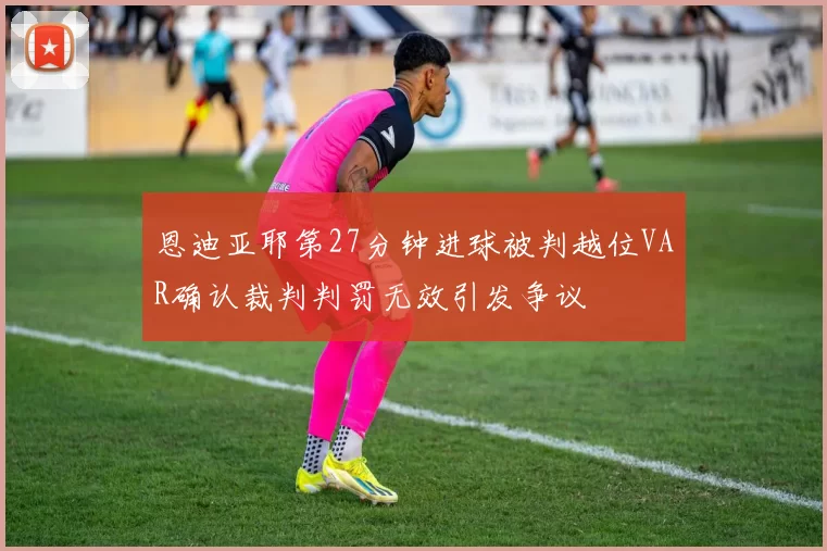 恩迪亚耶第27分钟进球被判越位VAR确认裁判判罚无效引发争议