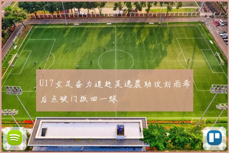 U17女足奋力追赶吴逸晨助攻刘雨希后点破门扳回一球