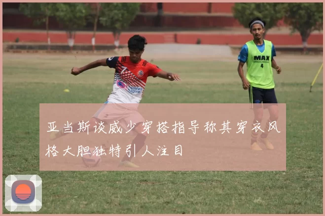 亚当斯谈威少穿搭指导称其穿衣风格大胆独特引人注目