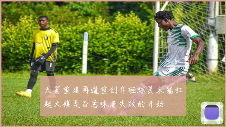 火箭重建再遭重创年轻球员未能扛起大旗是否意味着失败的开始