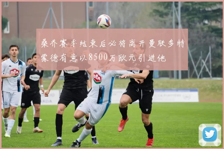 桑乔赛季结束后必将离开曼联多特蒙德有意以8500万欧元引进他