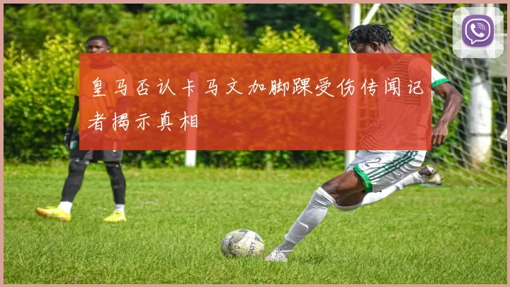 皇马否认卡马文加脚踝受伤传闻记者揭示真相