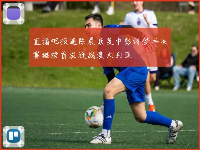 直播吧报道陈晨康复中彭诗梦半决赛继续首发迎战澳大利亚