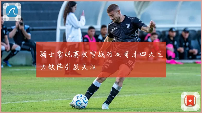 骑士常规赛收官战对决奇才四大主力缺阵引发关注