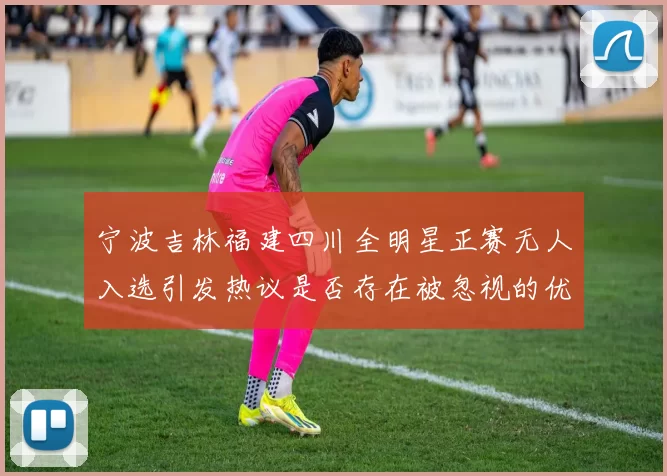 宁波吉林福建四川全明星正赛无人入选引发热议是否存在被忽视的优秀球员