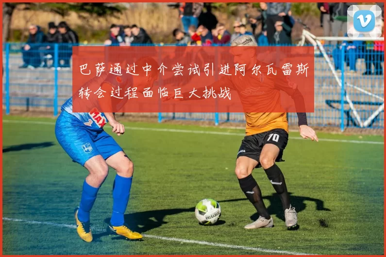 巴萨通过中介尝试引进阿尔瓦雷斯转会过程面临巨大挑战