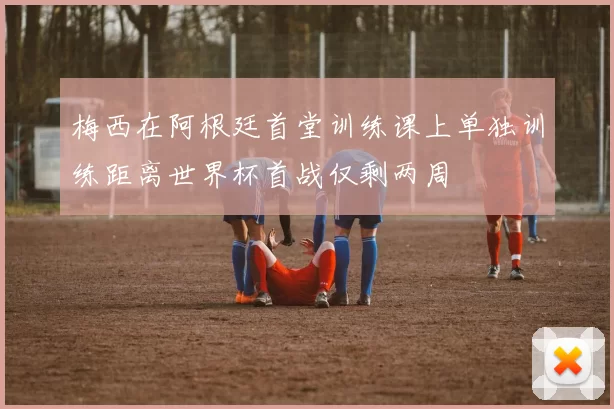 梅西在阿根廷首堂训练课上单独训练距离世界杯首战仅剩两周