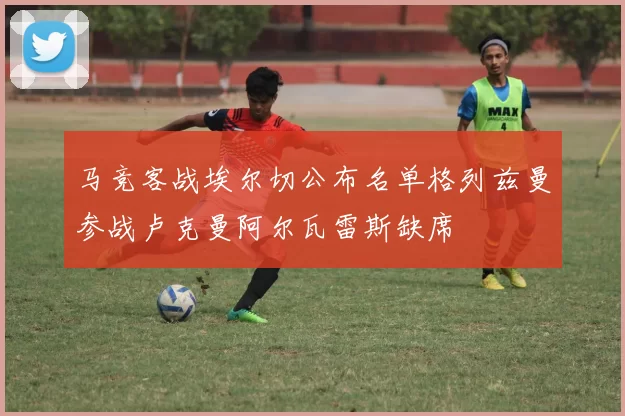 马竞客战埃尔切公布名单格列兹曼参战卢克曼阿尔瓦雷斯缺席