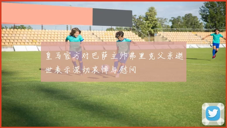 皇马官方对巴萨主帅弗里克父亲逝世表示深切哀悼与慰问